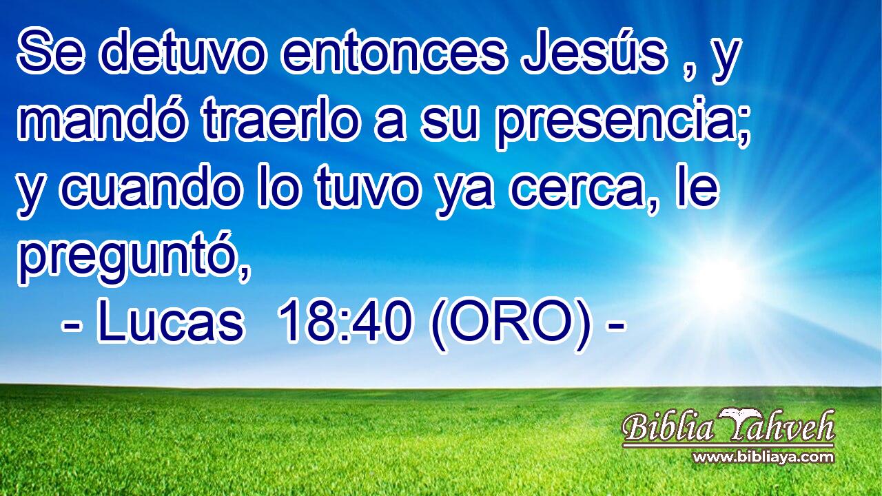  Se detuvo entonces Jesús , y mandó traerlo a su presencia; y cuando lo tuvo ya cerca, le preguntó, 