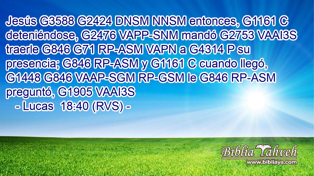 Jesús G3588 G2424 DNSM NNSM entonces, G1161 C deteniéndose, G2476 VAPP-SNM mandó G2753 VAAI3S traerle G846 G71 RP-ASM VAPN a G4314 P su presencia; G846 RP-ASM y G1161 C cuando llegó, G1448 G846 VAAP-SGM RP-GSM le G846 RP-ASM preguntó, G1905 VAAI3S 