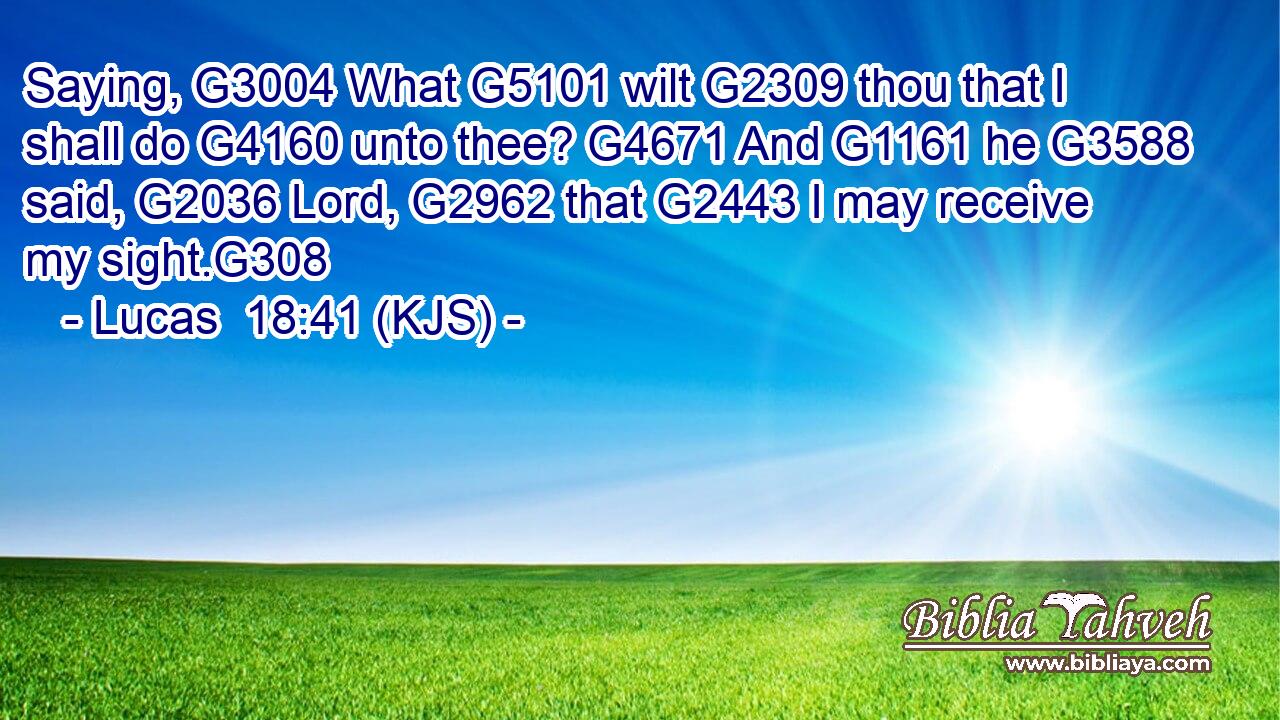 Saying, G3004 What G5101 wilt G2309 thou that I shall do G4160 unto thee? G4671 And G1161 he G3588 said, G2036 Lord, G2962 that G2443 I may receive my sight.G308