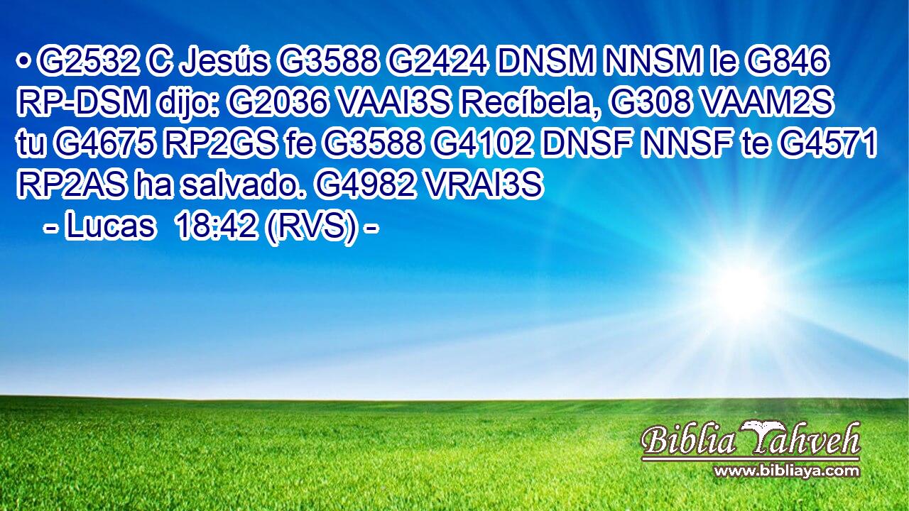 • G2532 C Jesús G3588 G2424 DNSM NNSM le G846 RP-DSM dijo: G2036 VAAI3S Recíbela, G308 VAAM2S tu G4675 RP2GS fe G3588 G4102 DNSF NNSF te G4571 RP2AS ha salvado. G4982 VRAI3S 
