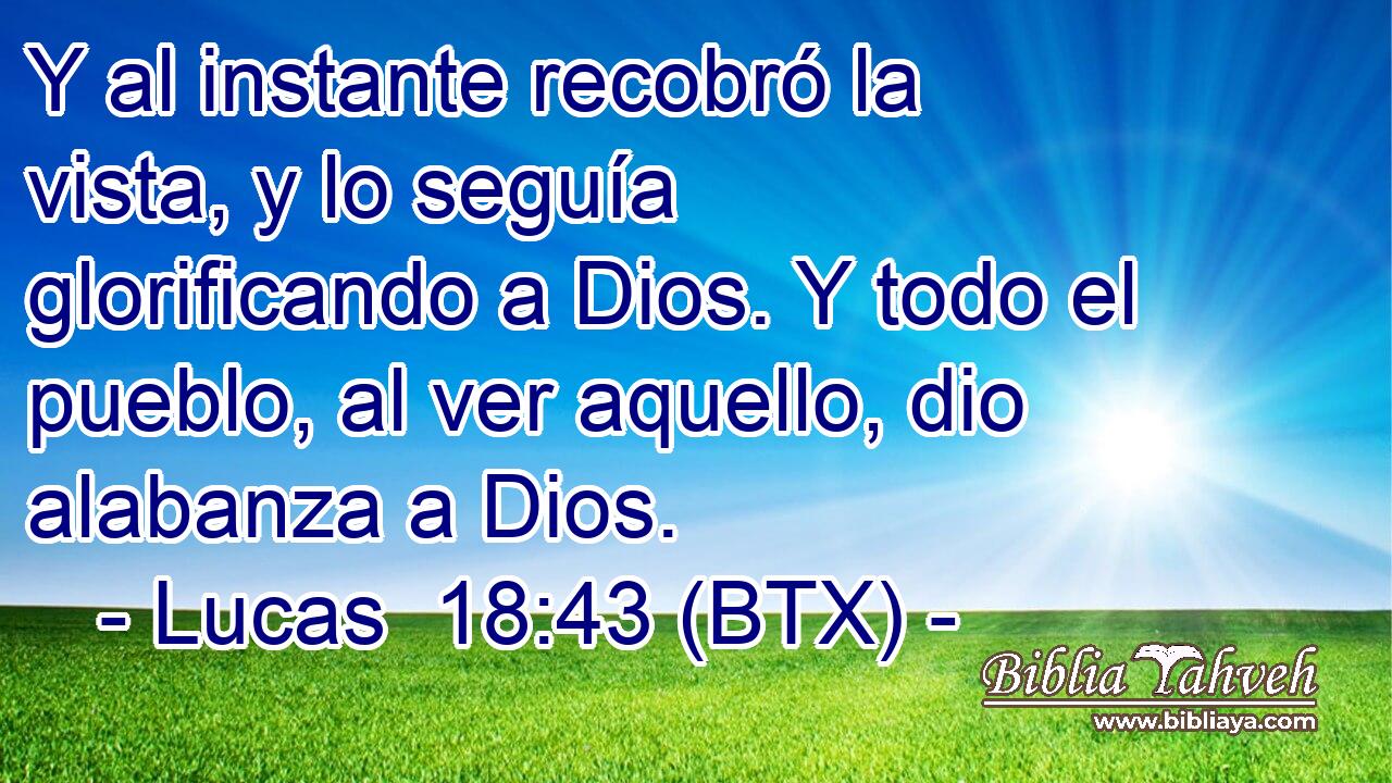 Y al instante recobró la vista, y lo seguía glorificando a Dios. Y todo el pueblo, al ver aquello, dio alabanza a Dios.