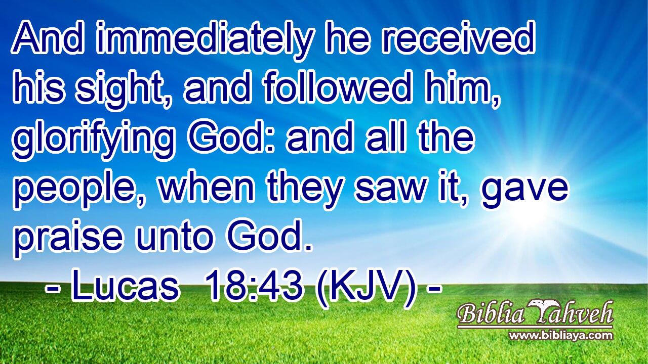 And immediately he received his sight, and followed him, glorifying God: and all the people, when they saw it, gave praise unto God.