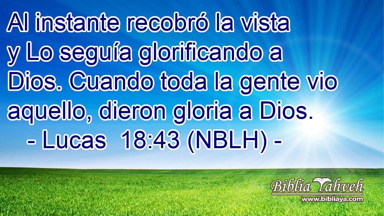  Al instante recobró la vista y Lo seguía glorificando a Dios. Cuando toda la gente vio aquello, dieron gloria a Dios. 