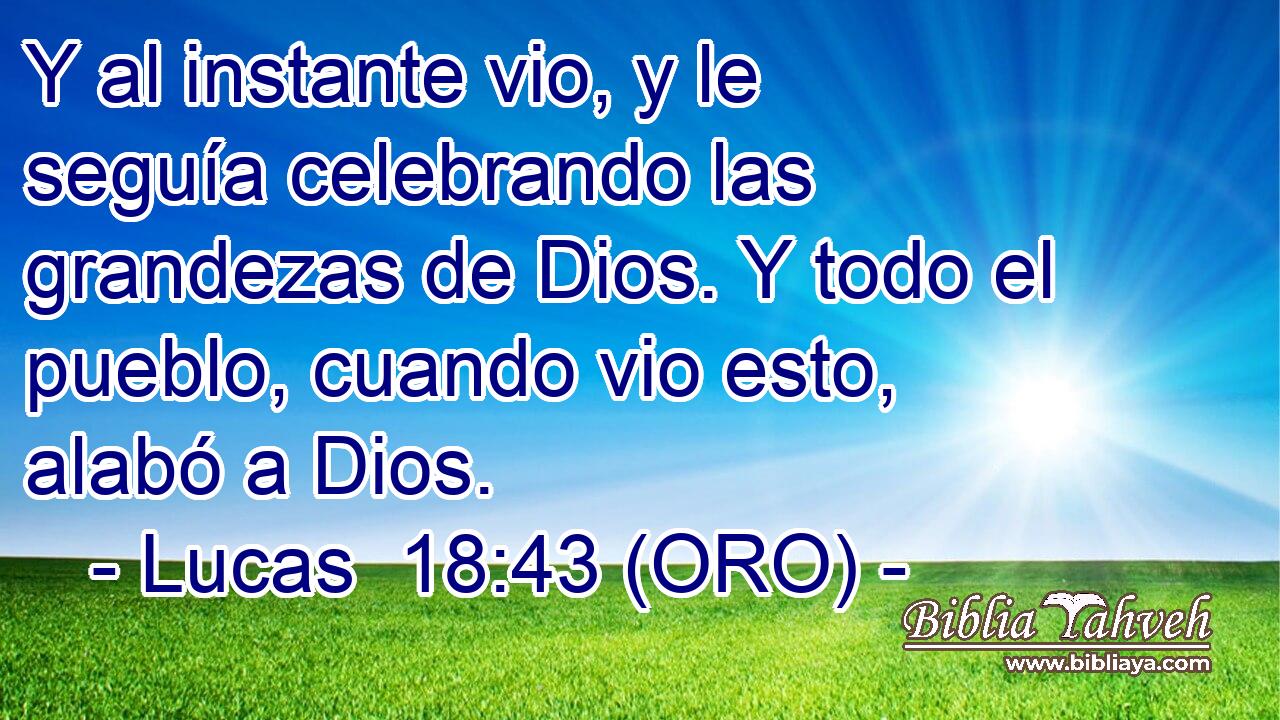  Y al instante vio, y le seguía celebrando las grandezas de Dios. Y todo el pueblo, cuando vio esto, alabó a Dios. 