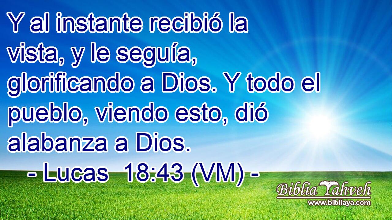  Y al instante recibió la vista, y le seguía, glorificando a Dios. Y todo el pueblo, viendo esto, dió alabanza a Dios. 