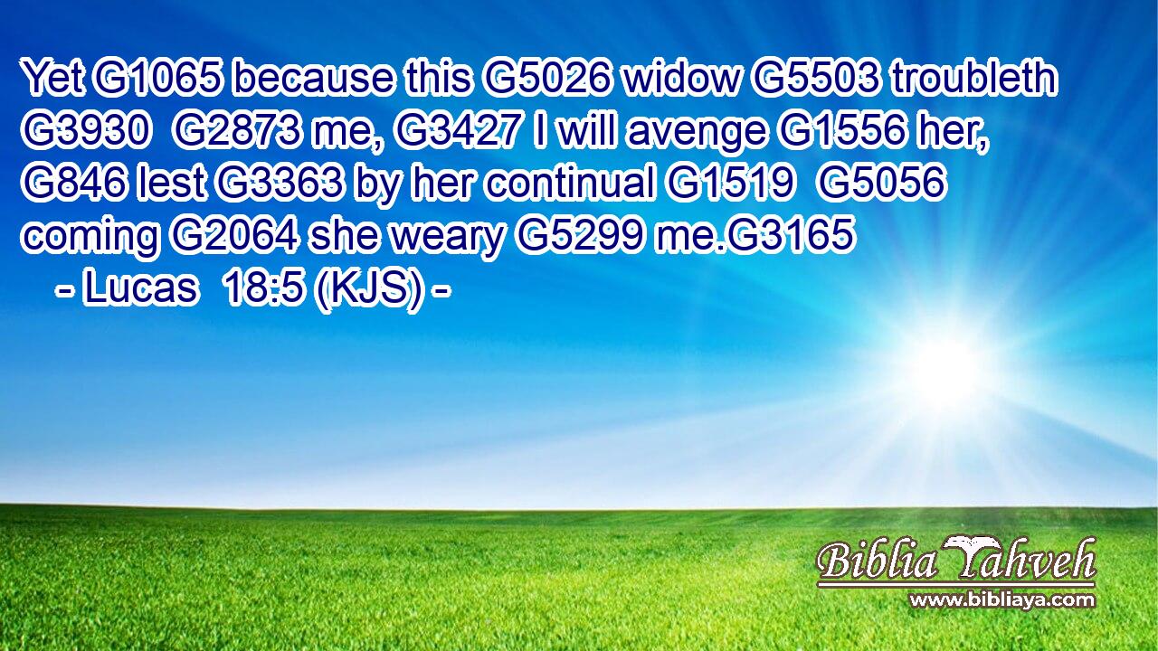 Yet G1065 because this G5026 widow G5503 troubleth G3930  G2873 me, G3427 I will avenge G1556 her, G846 lest G3363 by her continual G1519  G5056 coming G2064 she weary G5299 me.G3165