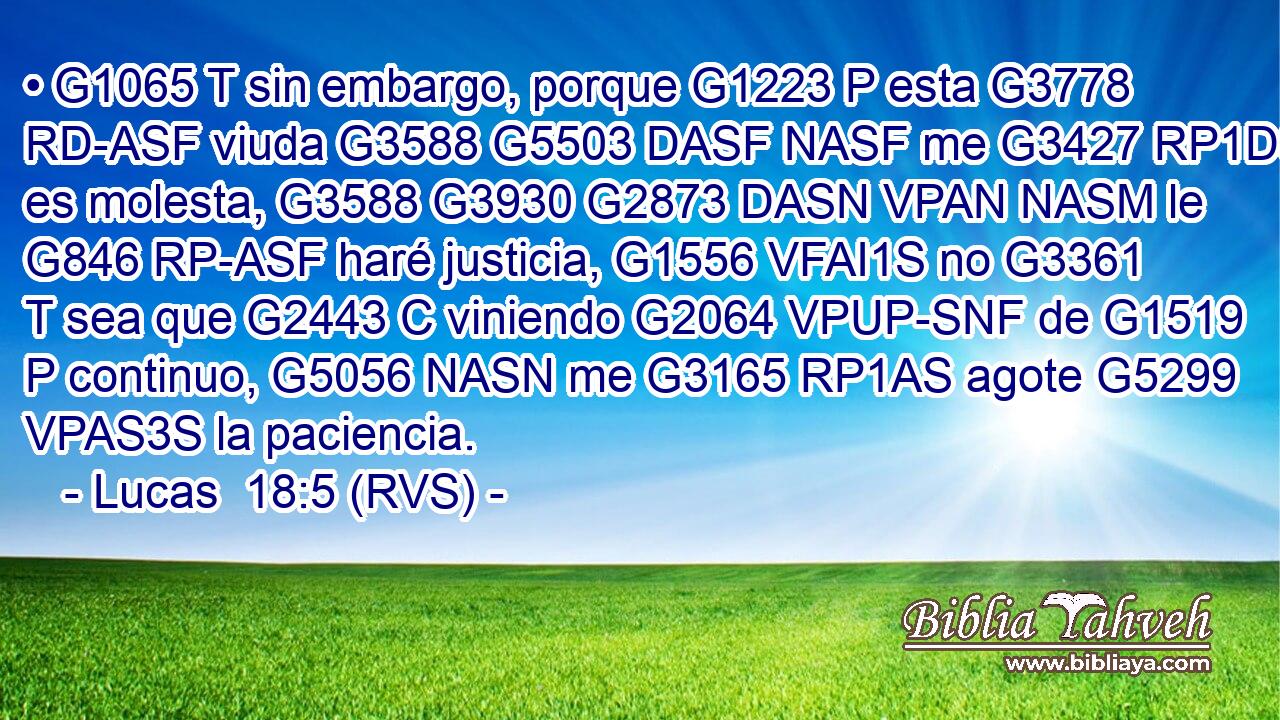 • G1065 T sin embargo, porque G1223 P esta G3778 RD-ASF viuda G3588 G5503 DASF NASF me G3427 RP1DS es molesta, G3588 G3930 G2873 DASN VPAN NASM le G846 RP-ASF haré justicia, G1556 VFAI1S no G3361 T sea que G2443 C viniendo G2064 VPUP-SNF de G1519 P continuo, G5056 NASN me G3165 RP1AS agote G5299 VPAS3S la paciencia. 