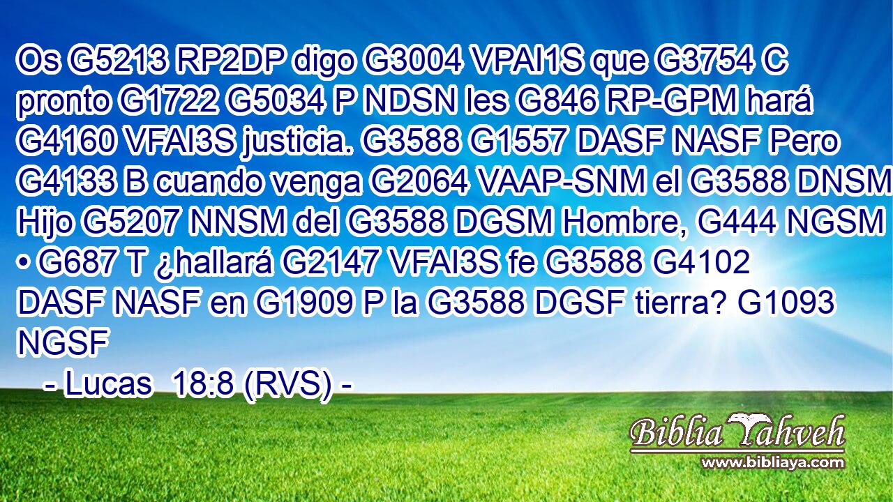 Os G5213 RP2DP digo G3004 VPAI1S que G3754 C pronto G1722 G5034 P NDSN les G846 RP-GPM hará G4160 VFAI3S justicia. G3588 G1557 DASF NASF Pero G4133 B cuando venga G2064 VAAP-SNM el G3588 DNSM Hijo G5207 NNSM del G3588 DGSM Hombre, G444 NGSM • G687 T ¿hallará G2147 VFAI3S fe G3588 G4102 DASF NASF en G1909 P la G3588 DGSF tierra? G1093 NGSF 