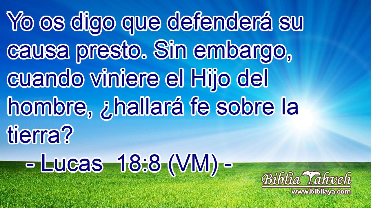  Yo os digo que defenderá su causa presto. Sin embargo, cuando viniere el Hijo del hombre, ¿hallará fe sobre la tierra? 