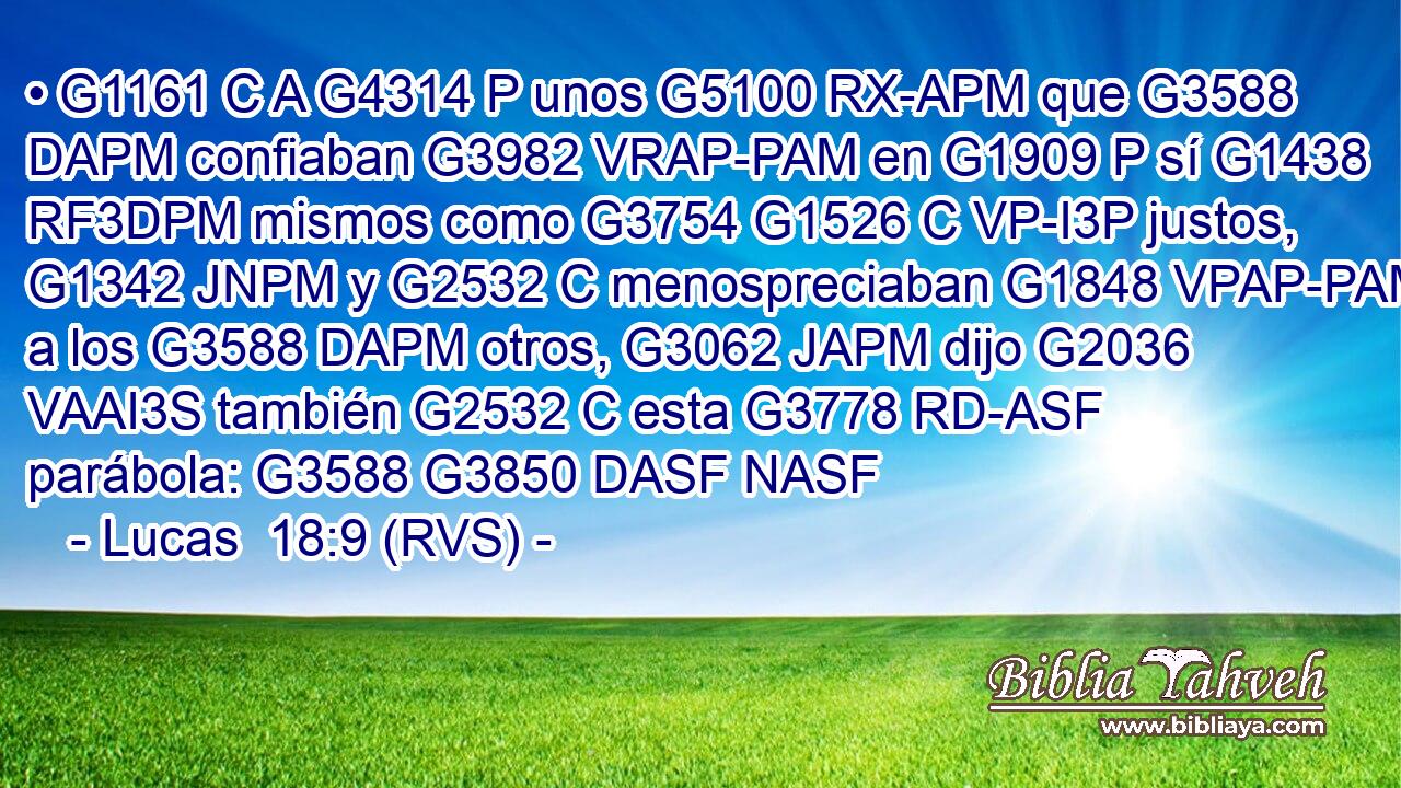 • G1161 C A G4314 P unos G5100 RX-APM que G3588 DAPM confiaban G3982 VRAP-PAM en G1909 P sí G1438 RF3DPM mismos como G3754 G1526 C VP-I3P justos, G1342 JNPM y G2532 C menospreciaban G1848 VPAP-PAM a los G3588 DAPM otros, G3062 JAPM dijo G2036 VAAI3S también G2532 C esta G3778 RD-ASF parábola: G3588 G3850 DASF NASF 