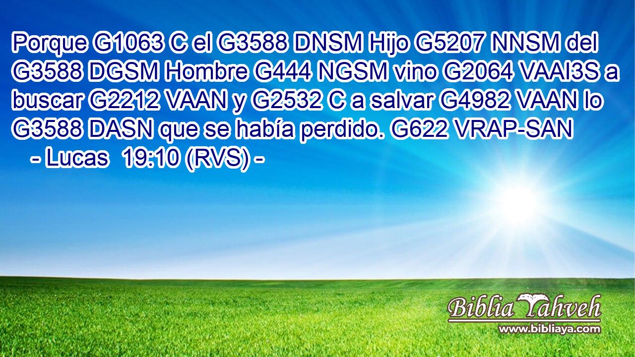 Porque G1063 C el G3588 DNSM Hijo G5207 NNSM del G3588 DGSM Hombre G444 NGSM vino G2064 VAAI3S a buscar G2212 VAAN y G2532 C a salvar G4982 VAAN lo G3588 DASN que se había perdido. G622 VRAP-SAN 