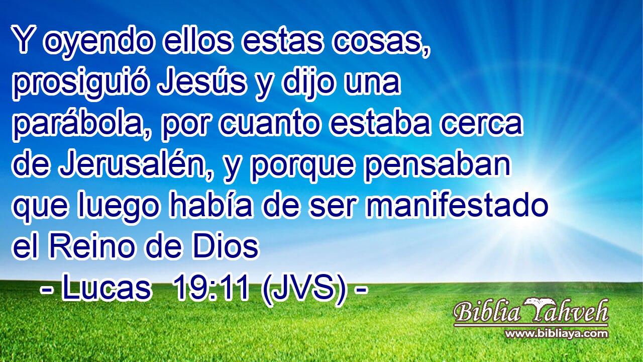 Y oyendo ellos estas cosas, prosiguió Jesús y dijo una parábola, por cuanto estaba cerca de Jerusalén, y porque pensaban que luego había de ser manifestado el Reino de Dios