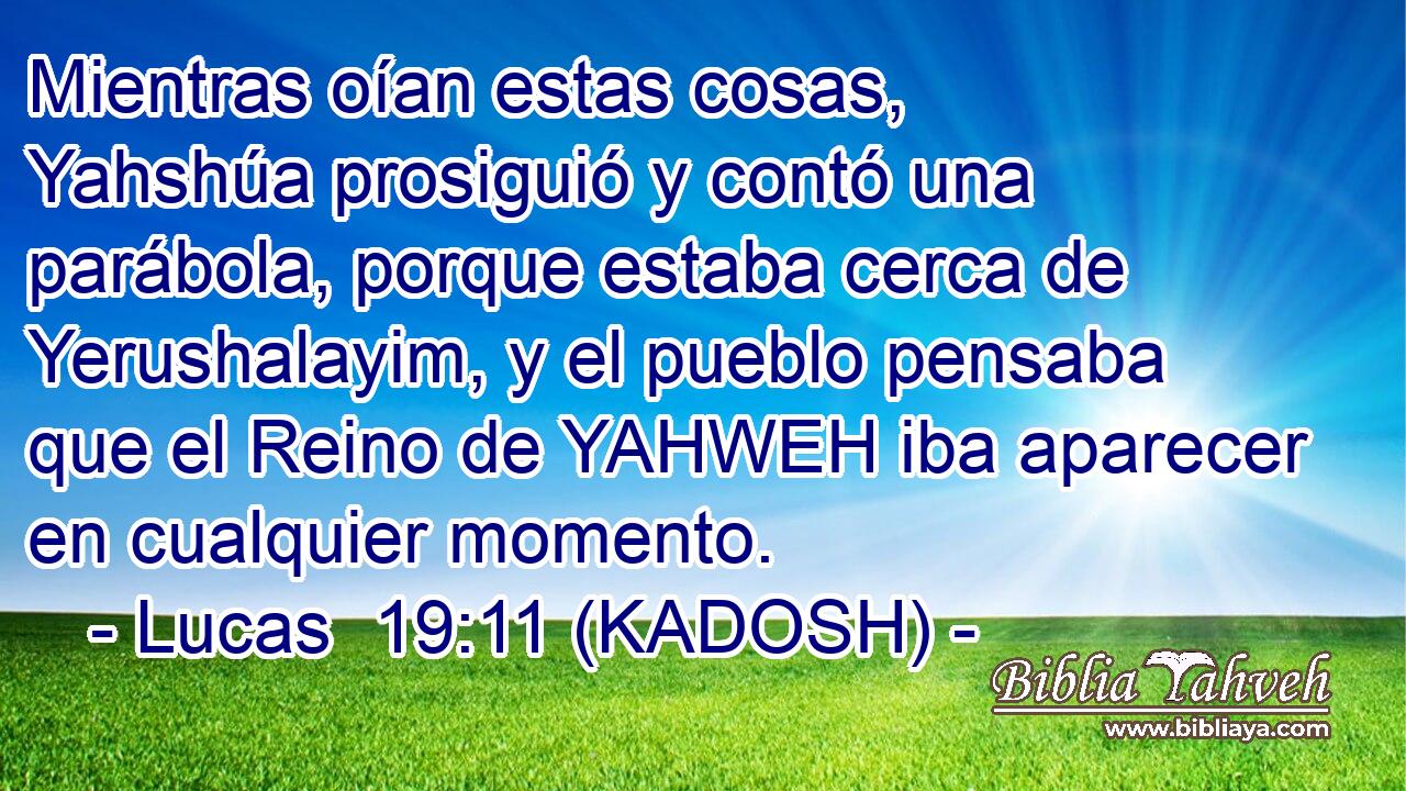  Mientras oían estas cosas, Yahshúa prosiguió y contó una parábola, porque estaba cerca de Yerushalayim, y el pueblo pensaba que el Reino de YAHWEH iba aparecer en cualquier momento. 