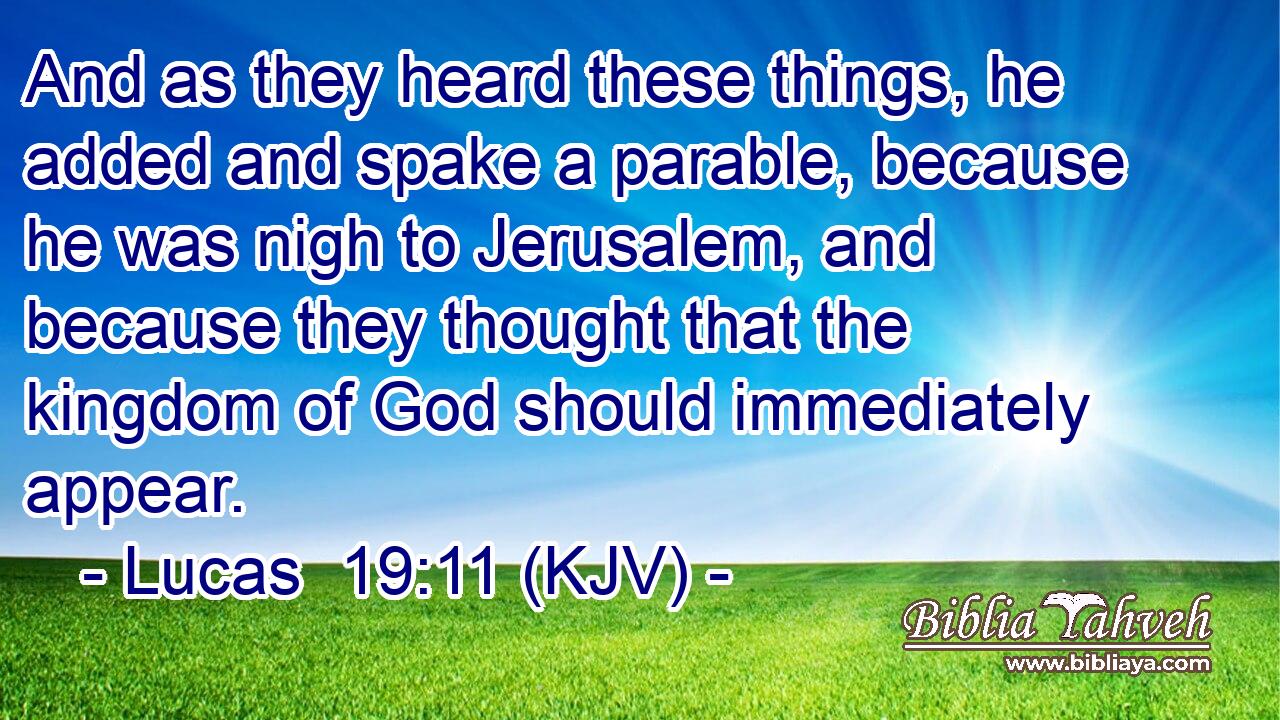 And as they heard these things, he added and spake a parable, because he was nigh to Jerusalem, and because they thought that the kingdom of God should immediately appear.