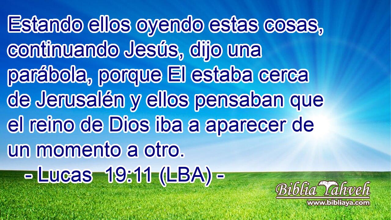Estando ellos oyendo estas cosas, continuando Jesús, dijo una parábola, porque El estaba cerca de Jerusalén y ellos pensaban que el reino de Dios iba a aparecer de un momento a otro.