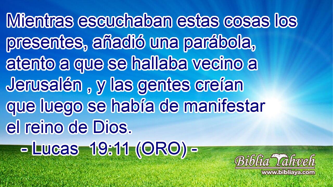  Mientras escuchaban estas cosas los presentes, añadió una parábola, atento a que se hallaba vecino a Jerusalén , y las gentes creían que luego se había de manifestar el reino de Dios. 