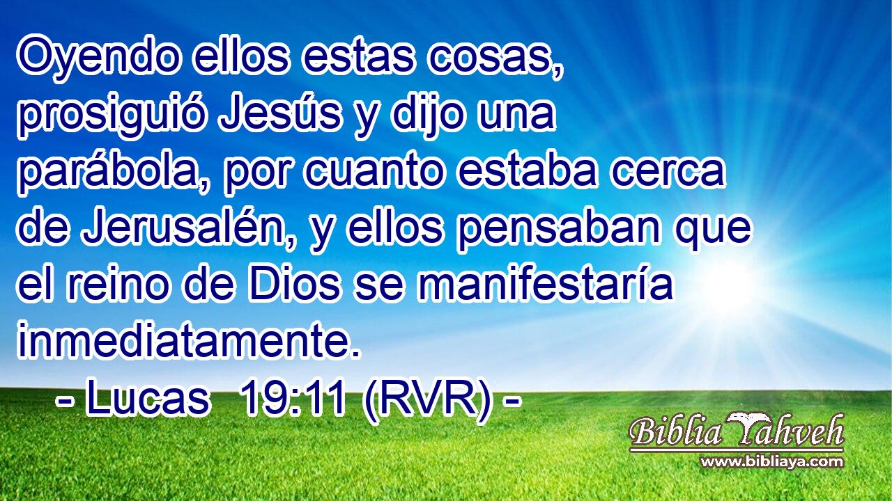 Oyendo ellos estas cosas, prosiguió Jesús y dijo una parábola, por cuanto estaba cerca de Jerusalén, y ellos pensaban que el reino de Dios se manifestaría inmediatamente.