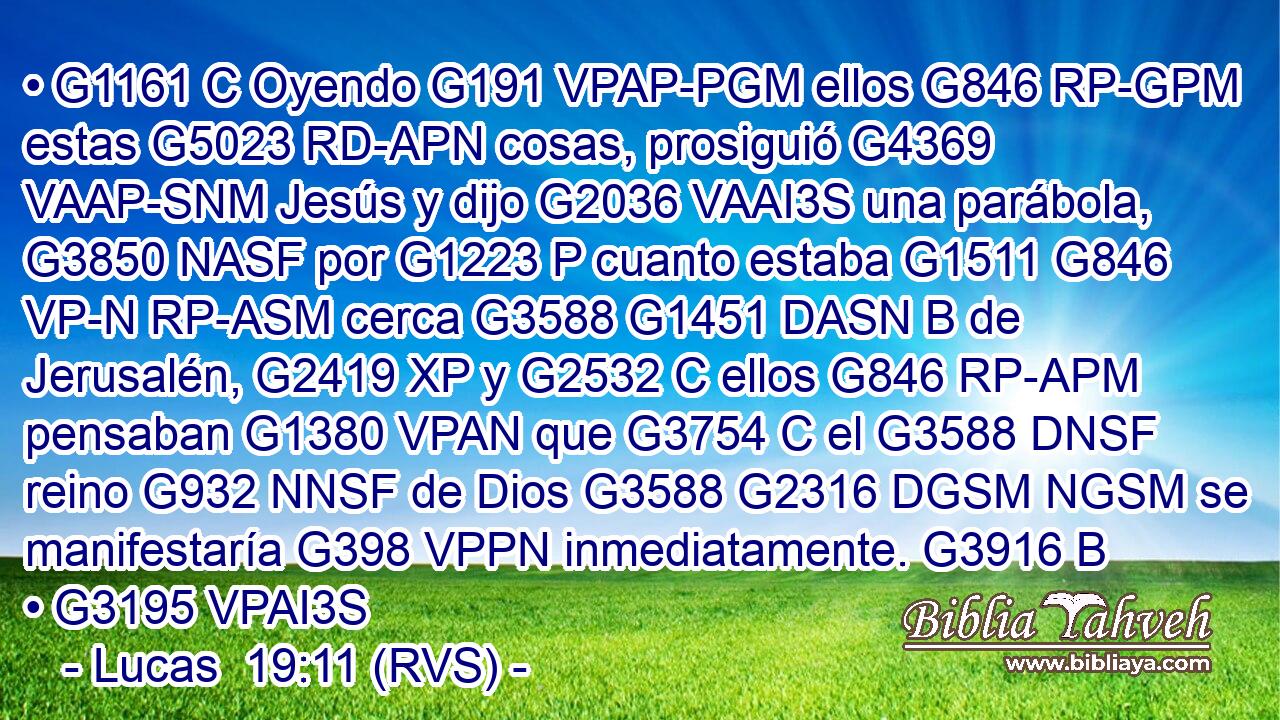 • G1161 C Oyendo G191 VPAP-PGM ellos G846 RP-GPM estas G5023 RD-APN cosas, prosiguió G4369 VAAP-SNM Jesús y dijo G2036 VAAI3S una parábola, G3850 NASF por G1223 P cuanto estaba G1511 G846 VP-N RP-ASM cerca G3588 G1451 DASN B de Jerusalén, G2419 XP y G2532 C ellos G846 RP-APM pensaban G1380 VPAN que G3754 C el G3588 DNSF reino G932 NNSF de Dios G3588 G2316 DGSM NGSM se manifestaría G398 VPPN inmediatamente. G3916 B • G3195 VPAI3S 