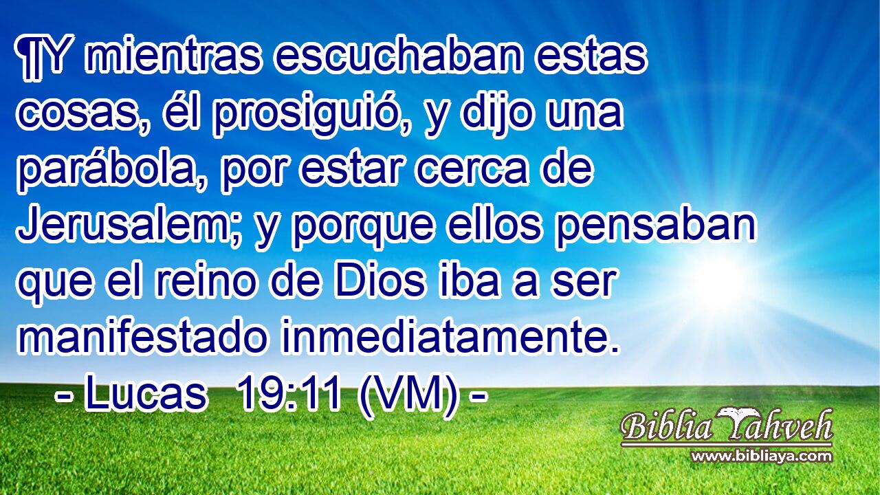  ¶Y mientras escuchaban estas cosas, él prosiguió, y dijo una parábola, por estar cerca de Jerusalem; y porque ellos pensaban que el reino de Dios iba a ser manifestado inmediatamente. 