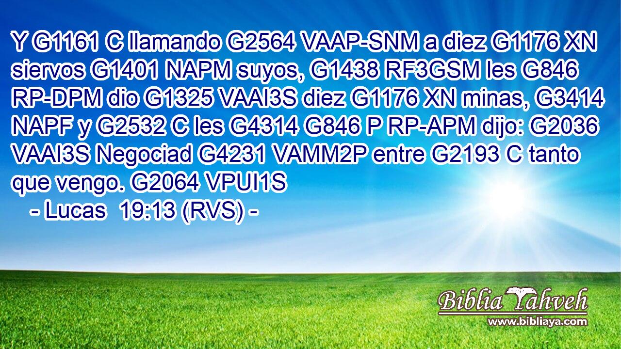 Y G1161 C llamando G2564 VAAP-SNM a diez G1176 XN siervos G1401 NAPM suyos, G1438 RF3GSM les G846 RP-DPM dio G1325 VAAI3S diez G1176 XN minas, G3414 NAPF y G2532 C les G4314 G846 P RP-APM dijo: G2036 VAAI3S Negociad G4231 VAMM2P entre G2193 C tanto que vengo. G2064 VPUI1S 