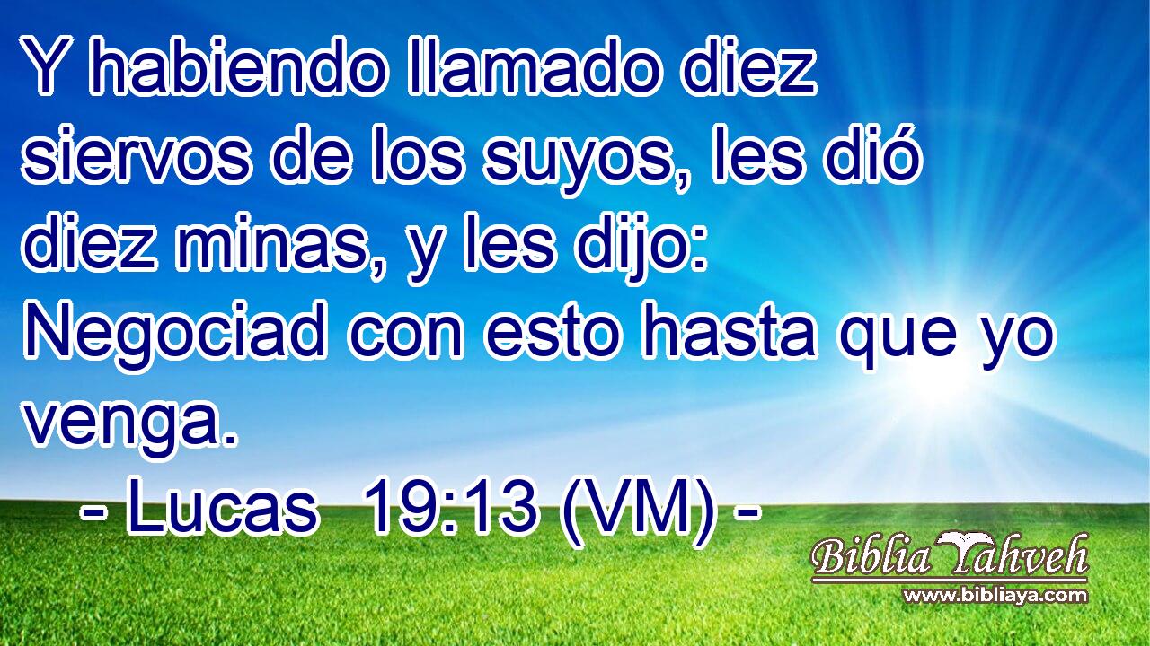  Y habiendo llamado diez siervos de los suyos, les dió diez minas, y les dijo: Negociad con esto hasta que yo venga. 