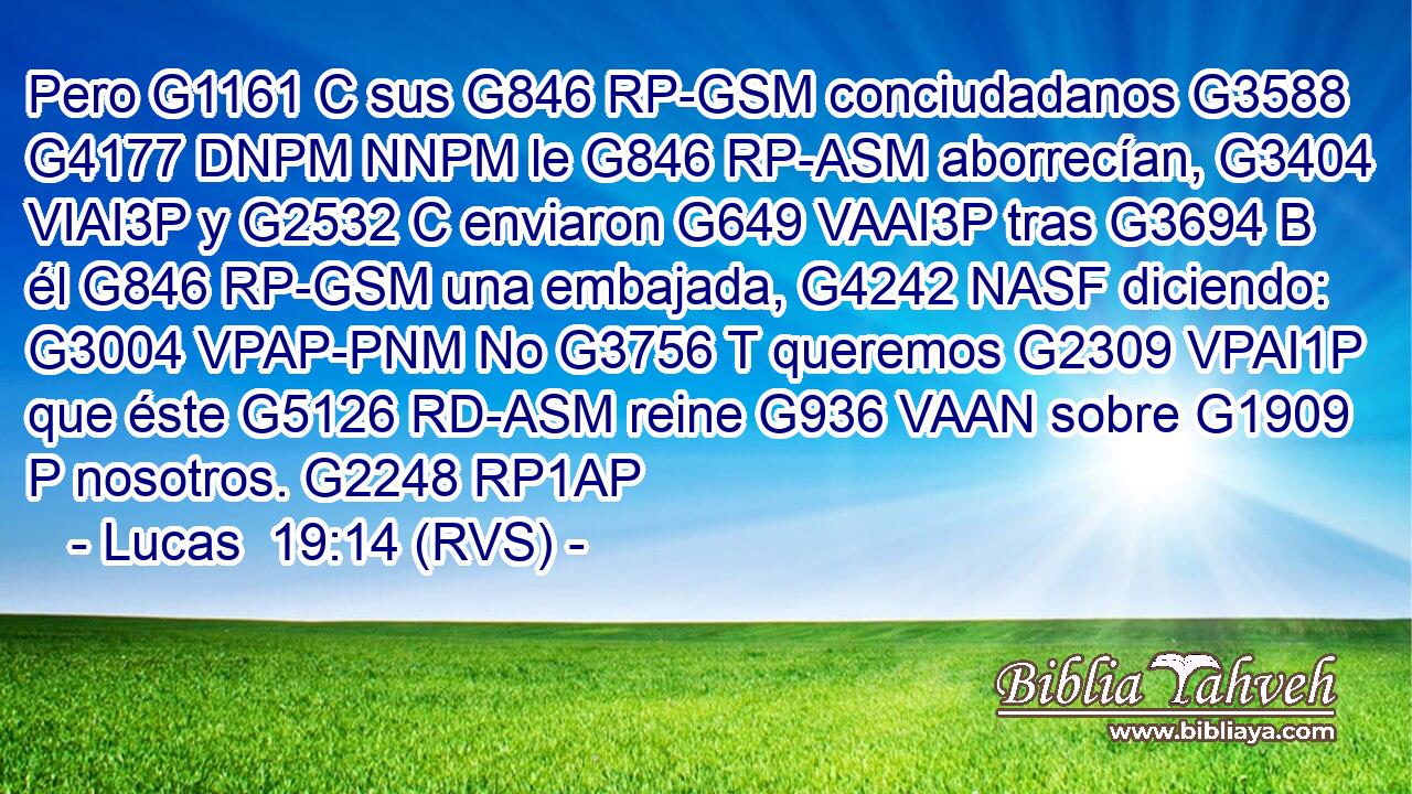 Pero G1161 C sus G846 RP-GSM conciudadanos G3588 G4177 DNPM NNPM le G846 RP-ASM aborrecían, G3404 VIAI3P y G2532 C enviaron G649 VAAI3P tras G3694 B él G846 RP-GSM una embajada, G4242 NASF diciendo: G3004 VPAP-PNM No G3756 T queremos G2309 VPAI1P que éste G5126 RD-ASM reine G936 VAAN sobre G1909 P nosotros. G2248 RP1AP 