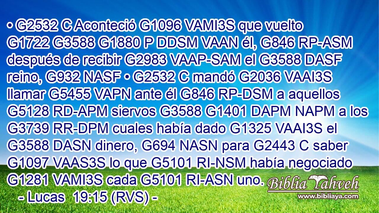 • G2532 C Aconteció G1096 VAMI3S que vuelto G1722 G3588 G1880 P DDSM VAAN él, G846 RP-ASM después de recibir G2983 VAAP-SAM el G3588 DASF reino, G932 NASF • G2532 C mandó G2036 VAAI3S llamar G5455 VAPN ante él G846 RP-DSM a aquellos G5128 RD-APM siervos G3588 G1401 DAPM NAPM a los G3739 RR-DPM cuales había dado G1325 VAAI3S el G3588 DASN dinero, G694 NASN para G2443 C saber G1097 VAAS3S lo que G5101 RI-NSM había negociado G1281 VAMI3S cada G5101 RI-ASN uno. 