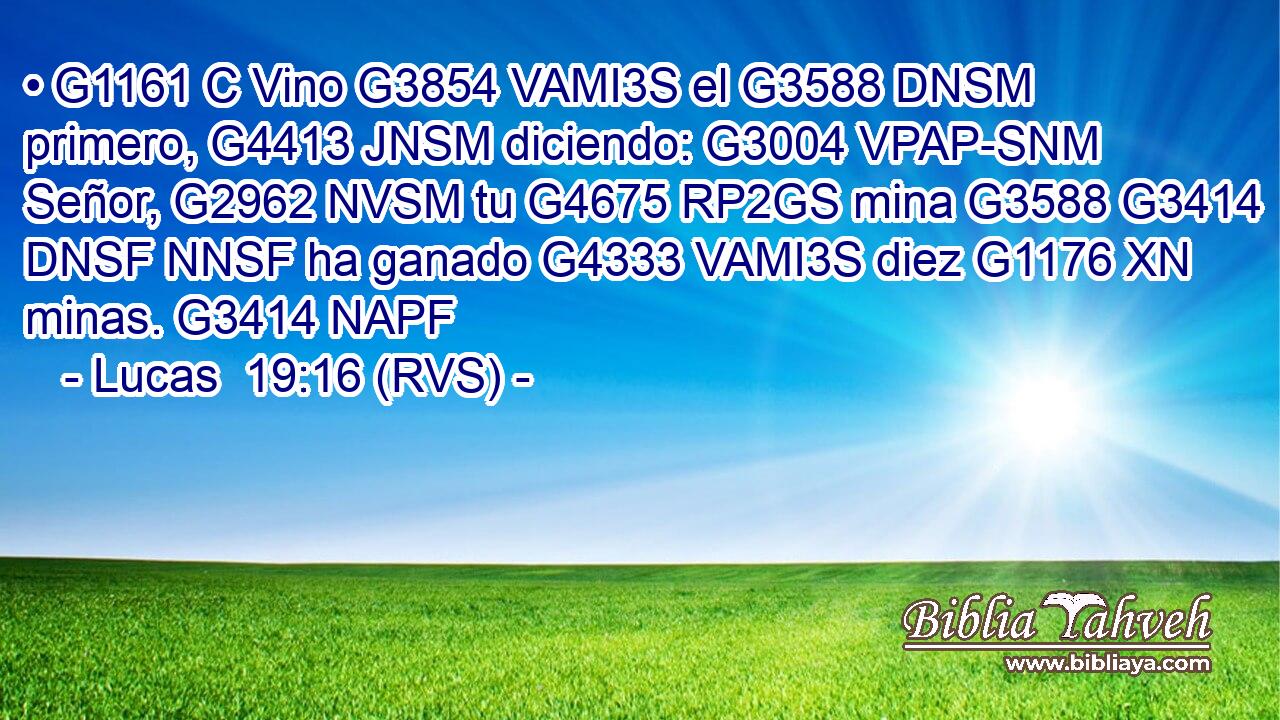 • G1161 C Vino G3854 VAMI3S el G3588 DNSM primero, G4413 JNSM diciendo: G3004 VPAP-SNM Señor, G2962 NVSM tu G4675 RP2GS mina G3588 G3414 DNSF NNSF ha ganado G4333 VAMI3S diez G1176 XN minas. G3414 NAPF 