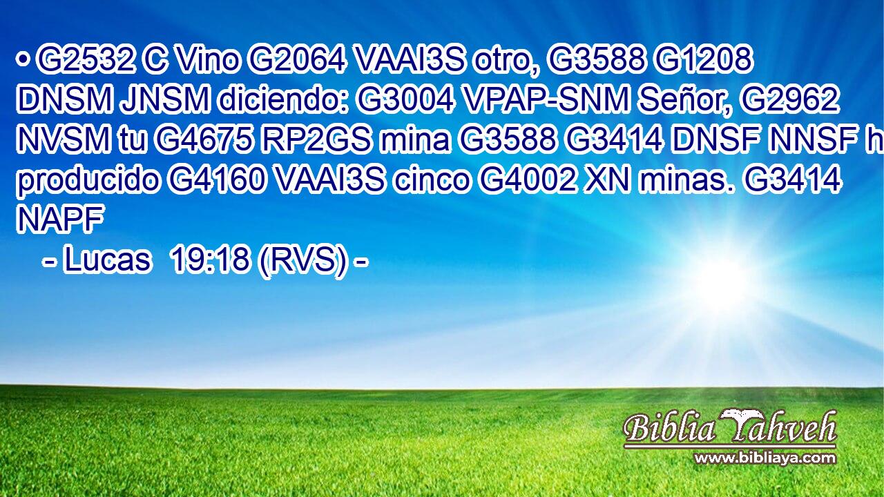 • G2532 C Vino G2064 VAAI3S otro, G3588 G1208 DNSM JNSM diciendo: G3004 VPAP-SNM Señor, G2962 NVSM tu G4675 RP2GS mina G3588 G3414 DNSF NNSF ha producido G4160 VAAI3S cinco G4002 XN minas. G3414 NAPF 