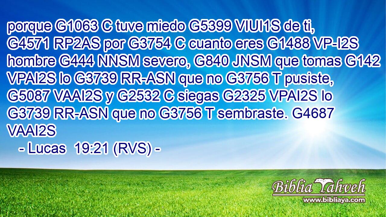 porque G1063 C tuve miedo G5399 VIUI1S de ti, G4571 RP2AS por G3754 C cuanto eres G1488 VP-I2S hombre G444 NNSM severo, G840 JNSM que tomas G142 VPAI2S lo G3739 RR-ASN que no G3756 T pusiste, G5087 VAAI2S y G2532 C siegas G2325 VPAI2S lo G3739 RR-ASN que no G3756 T sembraste. G4687 VAAI2S 