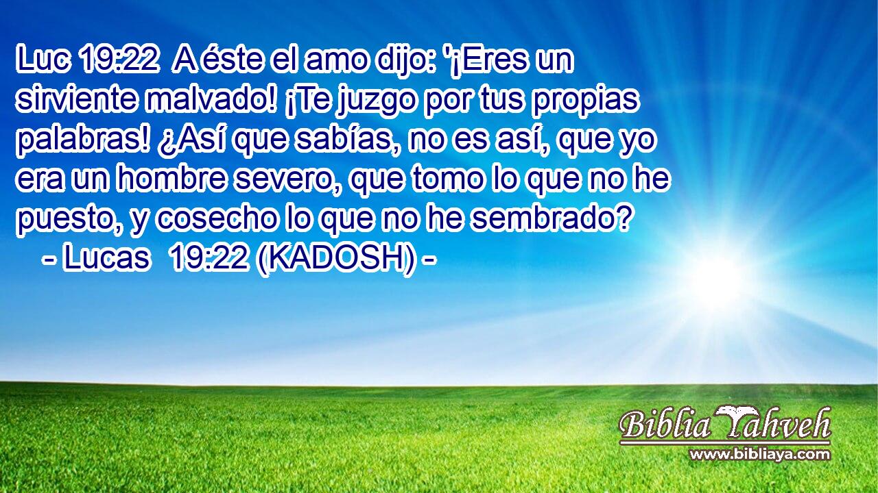  A éste el amo dijo: '¡Eres un sirviente malvado! ¡Te juzgo por tus propias palabras! ¿Así que sabías, no es así, que yo era un hombre severo, que tomo lo que no he puesto, y cosecho lo que no he sembrado? 