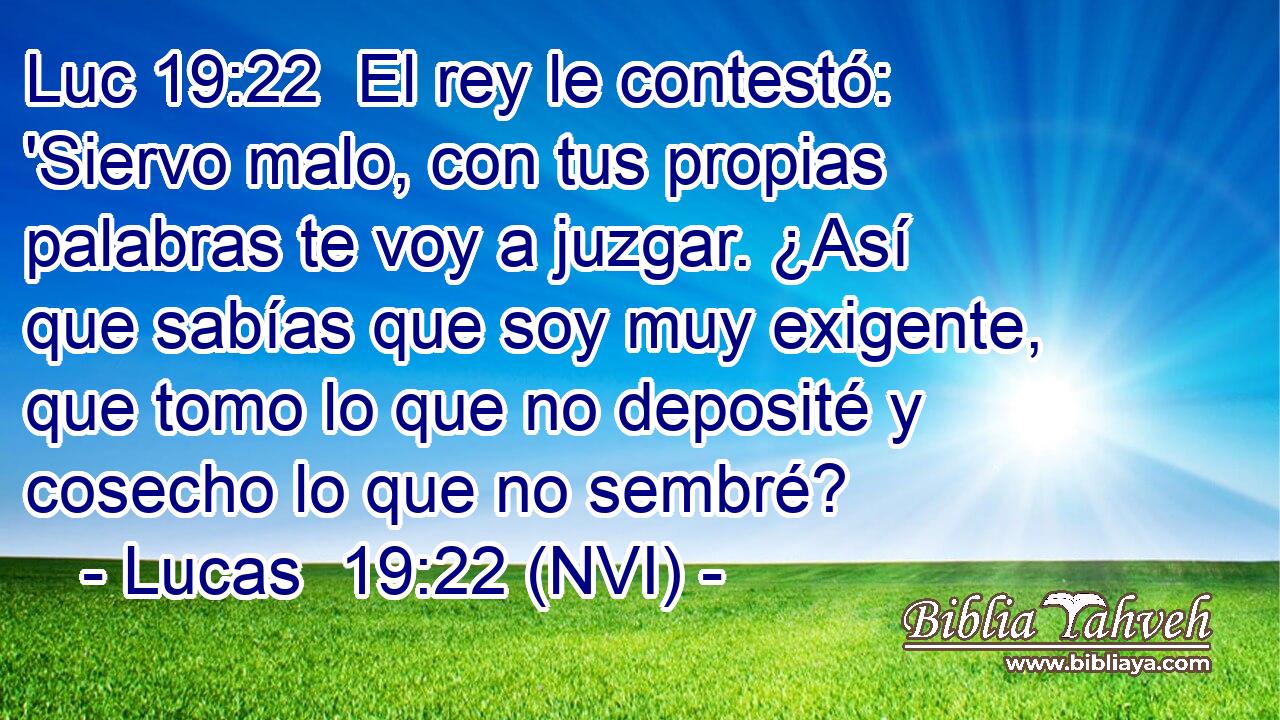 Luc 19:22  El rey le contestó: 'Siervo malo, con tus propias palabras te voy a juzgar. ¿Así que sabías que soy muy exigente, que tomo lo que no deposité y cosecho lo que no sembré? 