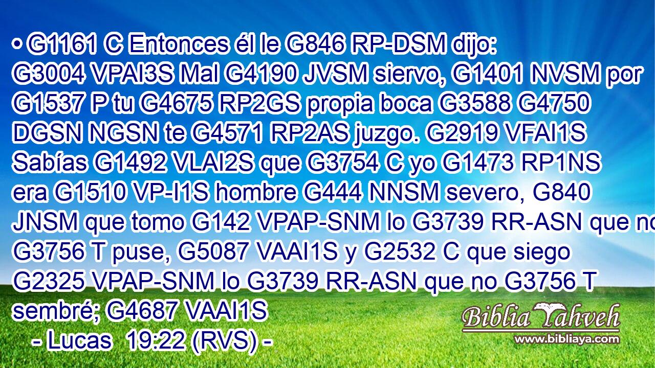 • G1161 C Entonces él le G846 RP-DSM dijo: G3004 VPAI3S Mal G4190 JVSM siervo, G1401 NVSM por G1537 P tu G4675 RP2GS propia boca G3588 G4750 DGSN NGSN te G4571 RP2AS juzgo. G2919 VFAI1S Sabías G1492 VLAI2S que G3754 C yo G1473 RP1NS era G1510 VP-I1S hombre G444 NNSM severo, G840 JNSM que tomo G142 VPAP-SNM lo G3739 RR-ASN que no G3756 T puse, G5087 VAAI1S y G2532 C que siego G2325 VPAP-SNM lo G3739 RR-ASN que no G3756 T sembré; G4687 VAAI1S 