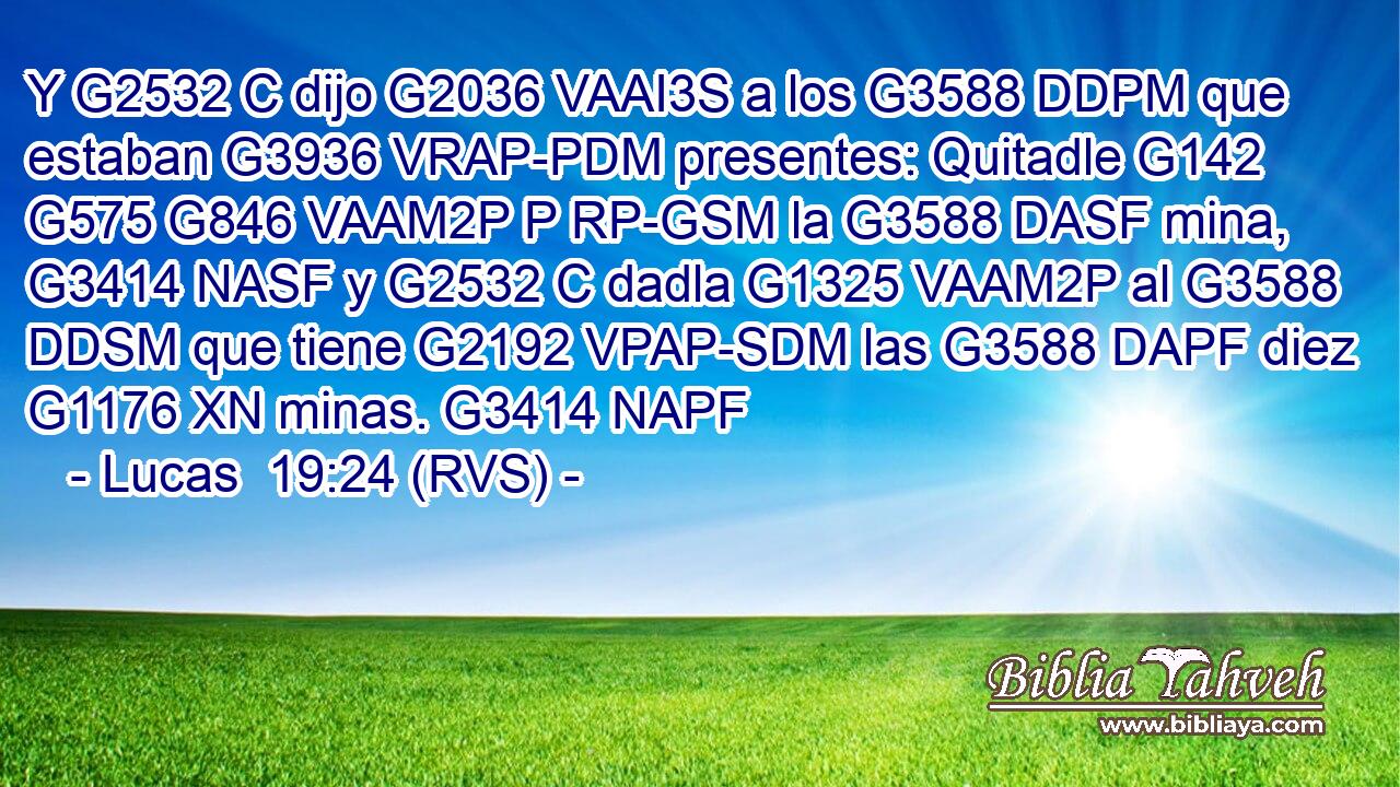 Y G2532 C dijo G2036 VAAI3S a los G3588 DDPM que estaban G3936 VRAP-PDM presentes: Quitadle G142 G575 G846 VAAM2P P RP-GSM la G3588 DASF mina, G3414 NASF y G2532 C dadla G1325 VAAM2P al G3588 DDSM que tiene G2192 VPAP-SDM las G3588 DAPF diez G1176 XN minas. G3414 NAPF 