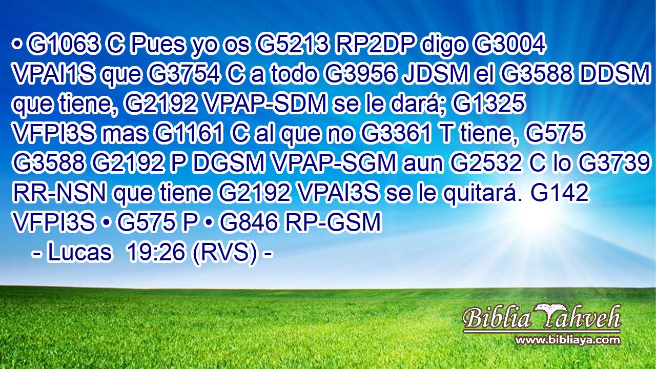 • G1063 C Pues yo os G5213 RP2DP digo G3004 VPAI1S que G3754 C a todo G3956 JDSM el G3588 DDSM que tiene, G2192 VPAP-SDM se le dará; G1325 VFPI3S mas G1161 C al que no G3361 T tiene, G575 G3588 G2192 P DGSM VPAP-SGM aun G2532 C lo G3739 RR-NSN que tiene G2192 VPAI3S se le quitará. G142 VFPI3S • G575 P • G846 RP-GSM 