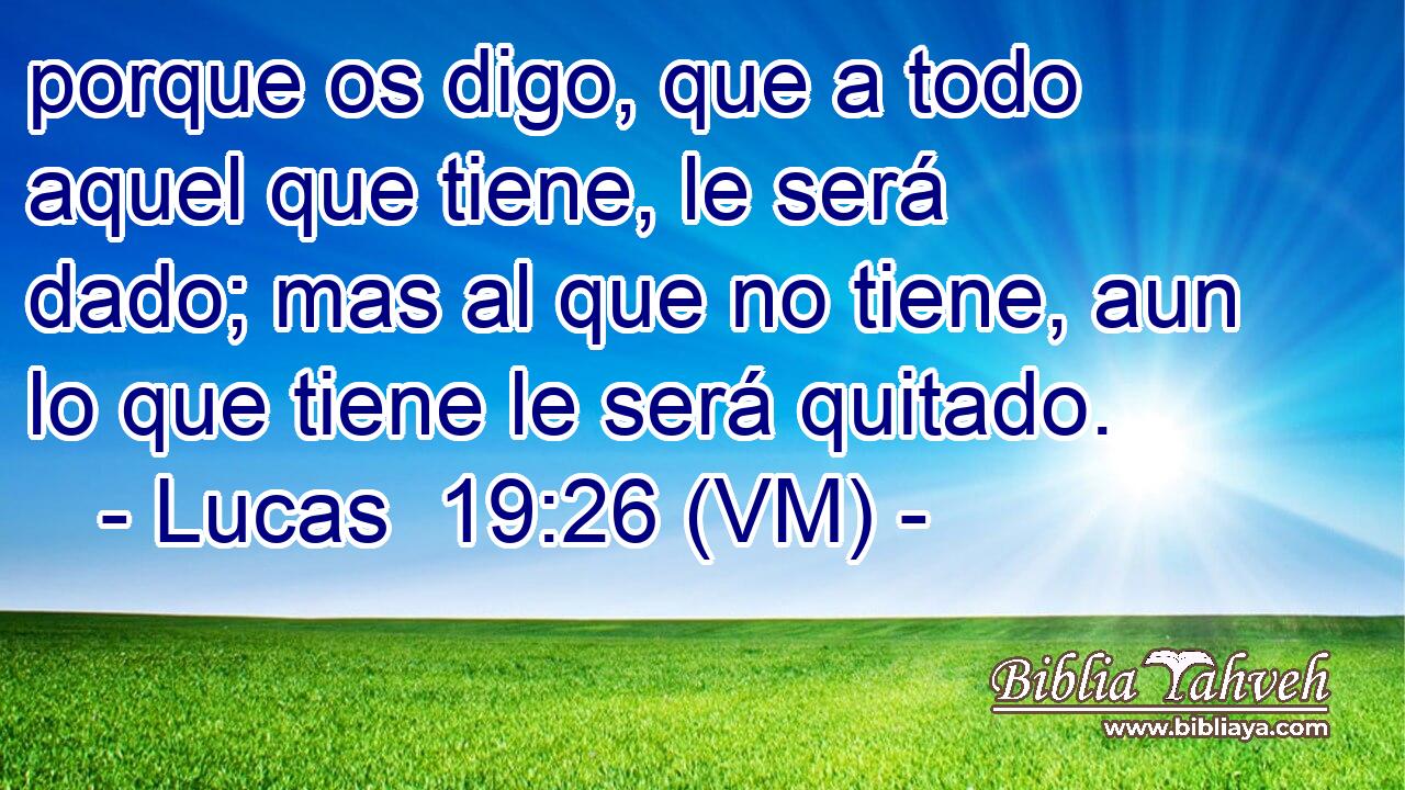  porque os digo, que a todo aquel que tiene, le será dado; mas al que no tiene, aun lo que tiene le será quitado. 