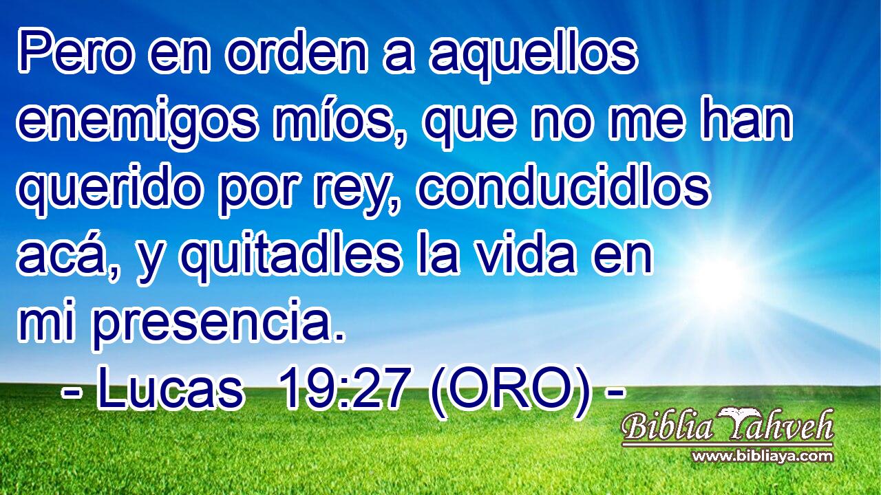 Pero en orden a aquellos enemigos míos, que no me han querido por rey, conducidlos acá, y quitadles la vida en mi presencia.