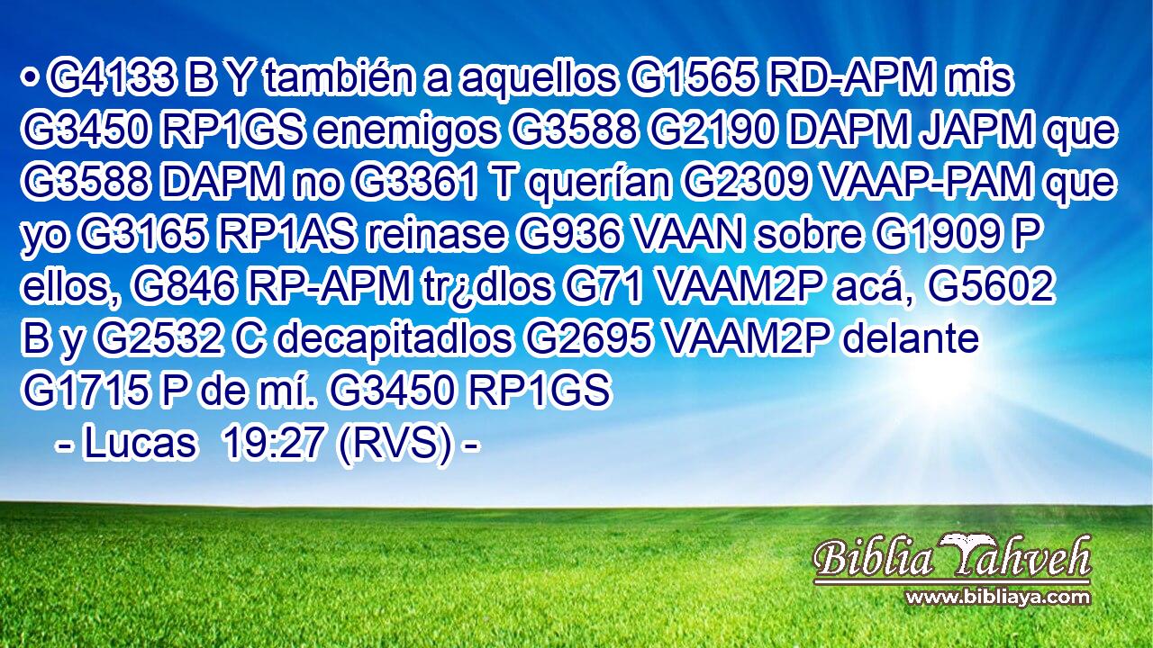 • G4133 B Y también a aquellos G1565 RD-APM mis G3450 RP1GS enemigos G3588 G2190 DAPM JAPM que G3588 DAPM no G3361 T querían G2309 VAAP-PAM que yo G3165 RP1AS reinase G936 VAAN sobre G1909 P ellos, G846 RP-APM tr¿dlos G71 VAAM2P acá, G5602 B y G2532 C decapitadlos G2695 VAAM2P delante G1715 P de mí. G3450 RP1GS 