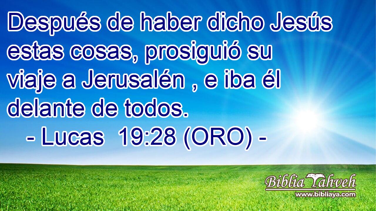  Después de haber dicho Jesús estas cosas, prosiguió su viaje a Jerusalén , e iba él delante de todos. 