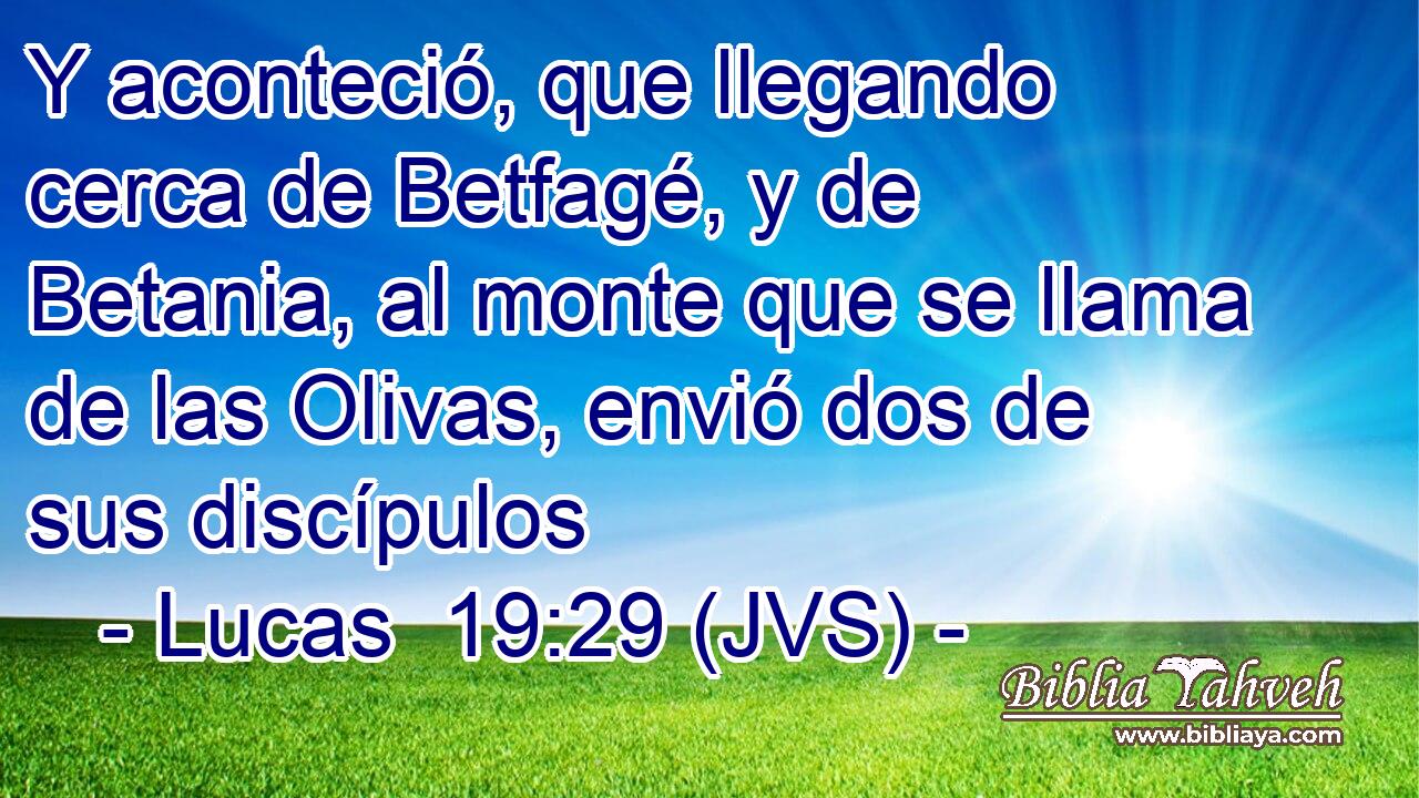 Y aconteció, que llegando cerca de Betfagé, y de Betania, al monte que se llama de las Olivas, envió dos de sus discípulos