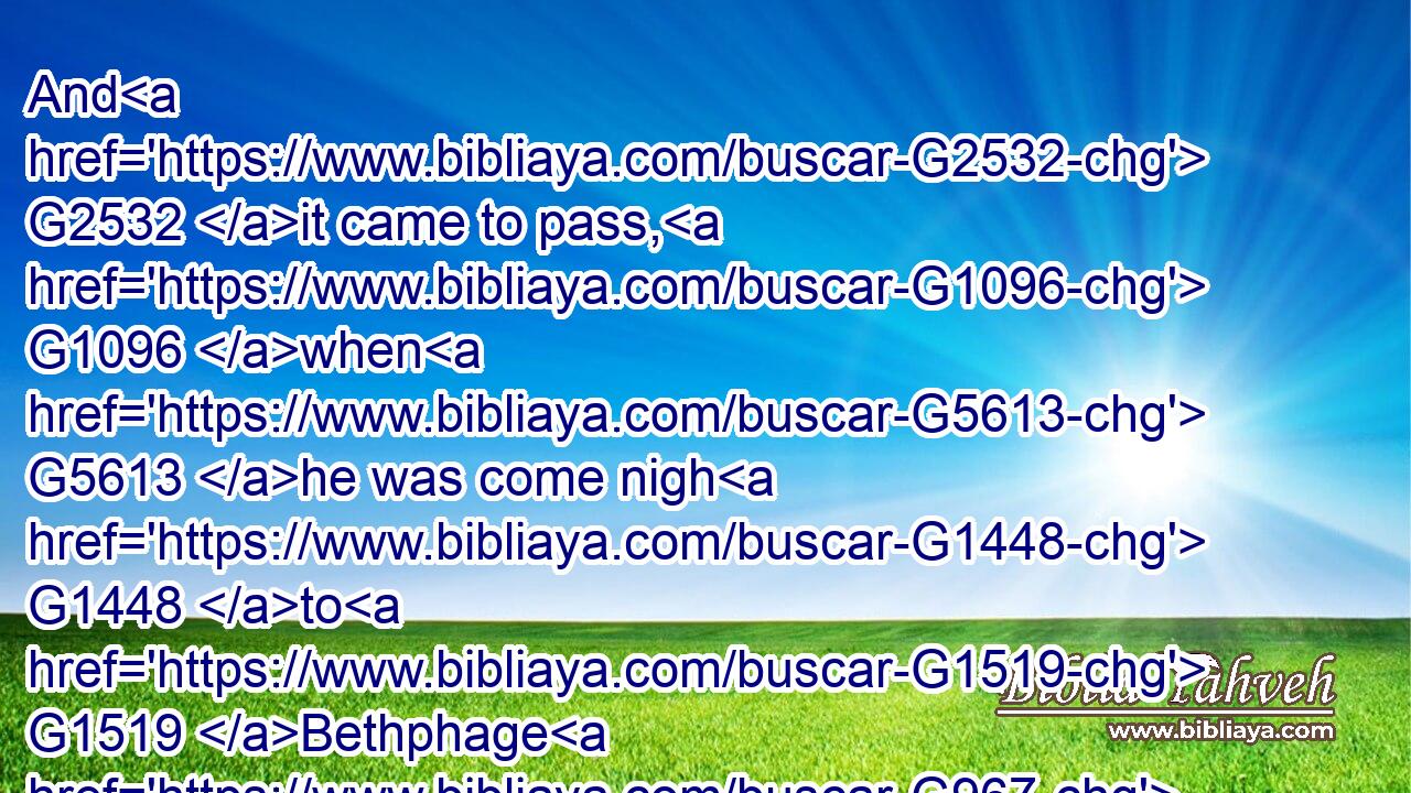 And G2532 it came to pass, G1096 when G5613 he was come nigh G1448 to G1519 Bethphage G967 and G2532 Bethany, G963 at G4314 the G3588 mount G3735 called G2564 the mount of Olives, G1636 he sent G649 two G1417 of his G848 disciples,G3101