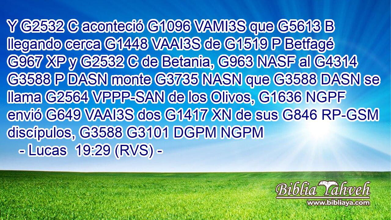 Y G2532 C aconteció G1096 VAMI3S que G5613 B llegando cerca G1448 VAAI3S de G1519 P Betfagé G967 XP y G2532 C de Betania, G963 NASF al G4314 G3588 P DASN monte G3735 NASN que G3588 DASN se llama G2564 VPPP-SAN de los Olivos, G1636 NGPF envió G649 VAAI3S dos G1417 XN de sus G846 RP-GSM discípulos, G3588 G3101 DGPM NGPM 
