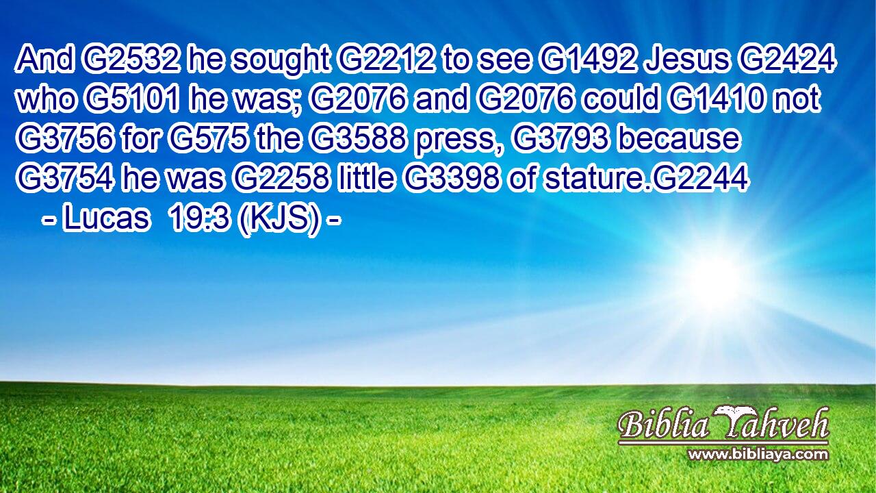 And G2532 he sought G2212 to see G1492 Jesus G2424 who G5101 he was; G2076 and G2076 could G1410 not G3756 for G575 the G3588 press, G3793 because G3754 he was G2258 little G3398 of stature.G2244