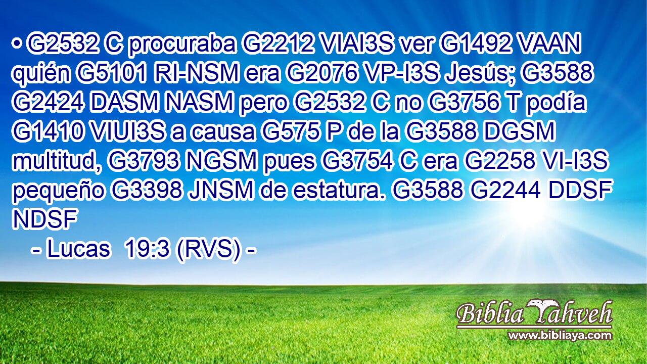 • G2532 C procuraba G2212 VIAI3S ver G1492 VAAN quién G5101 RI-NSM era G2076 VP-I3S Jesús; G3588 G2424 DASM NASM pero G2532 C no G3756 T podía G1410 VIUI3S a causa G575 P de la G3588 DGSM multitud, G3793 NGSM pues G3754 C era G2258 VI-I3S pequeño G3398 JNSM de estatura. G3588 G2244 DDSF NDSF 