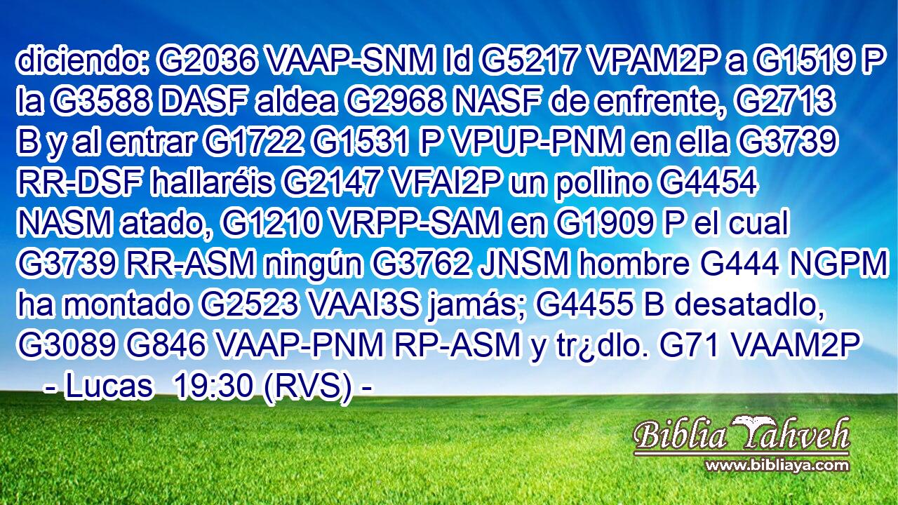 diciendo: G2036 VAAP-SNM Id G5217 VPAM2P a G1519 P la G3588 DASF aldea G2968 NASF de enfrente, G2713 B y al entrar G1722 G1531 P VPUP-PNM en ella G3739 RR-DSF hallaréis G2147 VFAI2P un pollino G4454 NASM atado, G1210 VRPP-SAM en G1909 P el cual G3739 RR-ASM ningún G3762 JNSM hombre G444 NGPM ha montado G2523 VAAI3S jamás; G4455 B desatadlo, G3089 G846 VAAP-PNM RP-ASM y tr¿dlo. G71 VAAM2P 