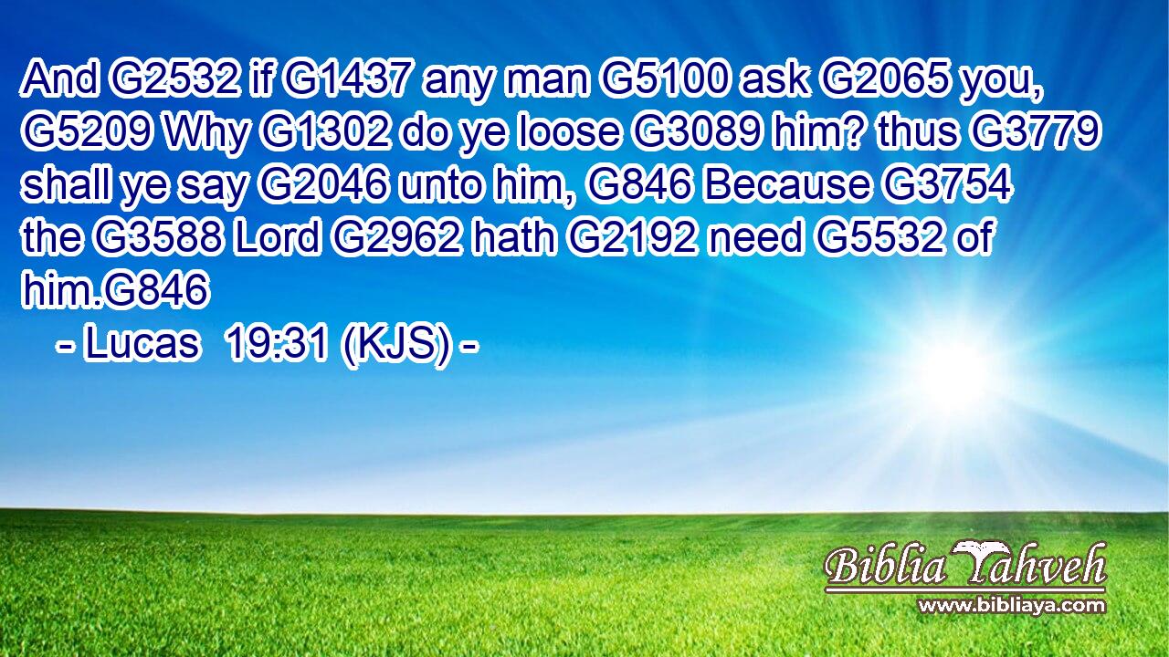 And G2532 if G1437 any man G5100 ask G2065 you, G5209 Why G1302 do ye loose G3089 him? thus G3779 shall ye say G2046 unto him, G846 Because G3754 the G3588 Lord G2962 hath G2192 need G5532 of him.G846