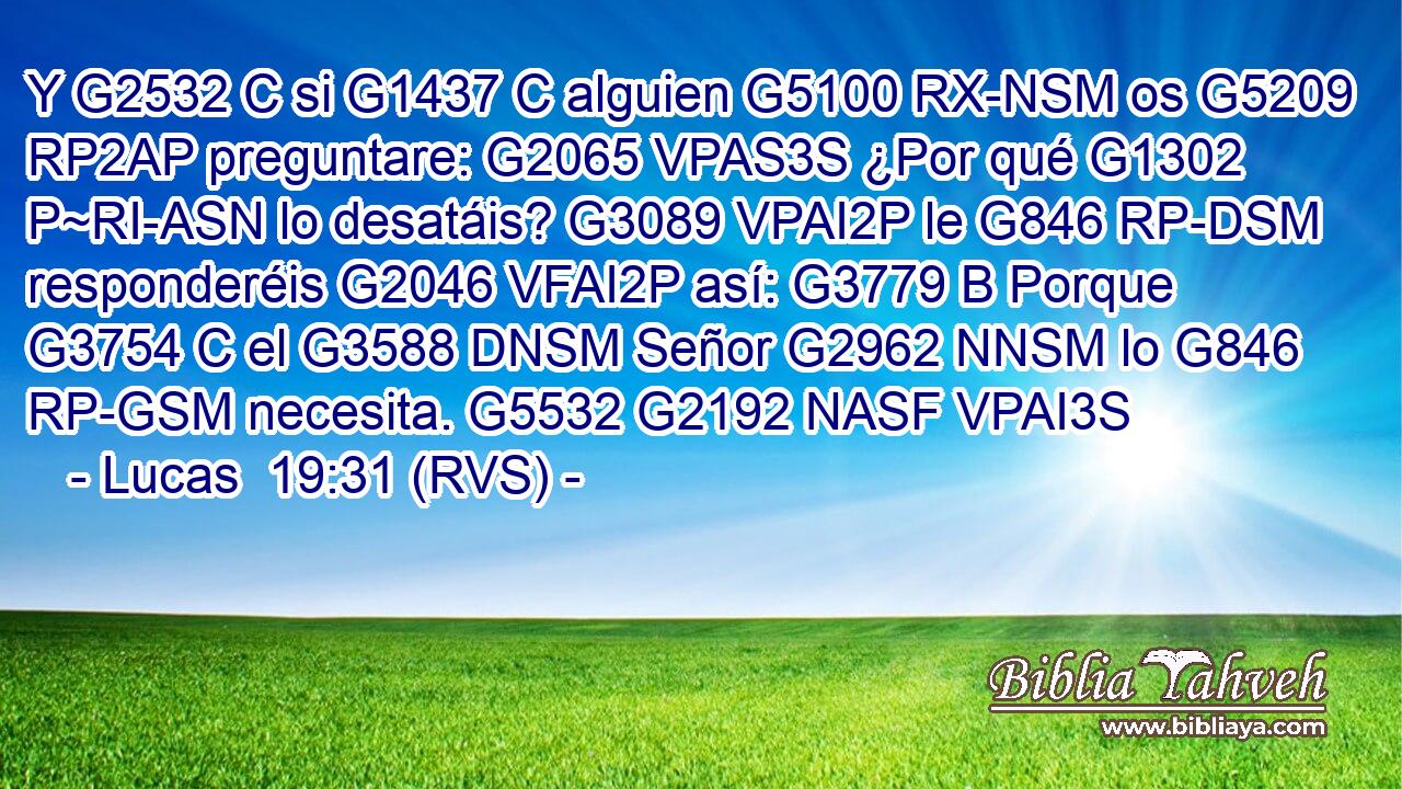 Y G2532 C si G1437 C alguien G5100 RX-NSM os G5209 RP2AP preguntare: G2065 VPAS3S ¿Por qué G1302 P~RI-ASN lo desatáis? G3089 VPAI2P le G846 RP-DSM responderéis G2046 VFAI2P así: G3779 B Porque G3754 C el G3588 DNSM Señor G2962 NNSM lo G846 RP-GSM necesita. G5532 G2192 NASF VPAI3S 