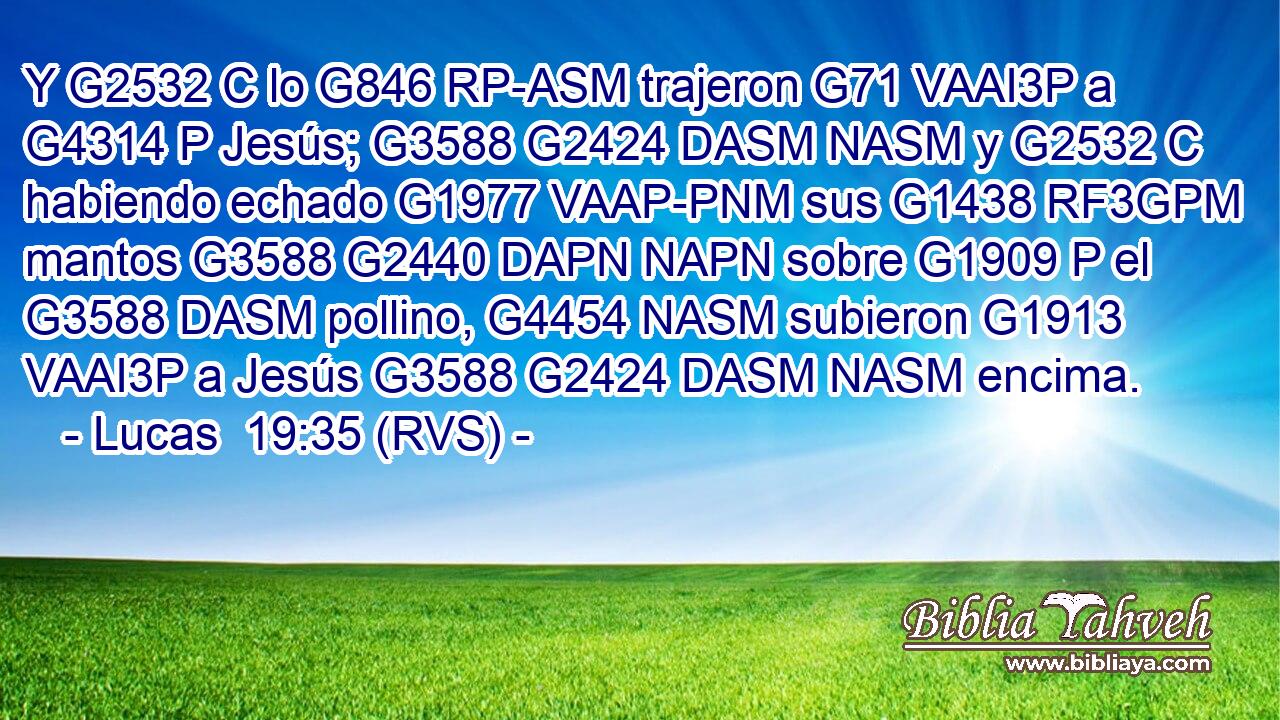Y G2532 C lo G846 RP-ASM trajeron G71 VAAI3P a G4314 P Jesús; G3588 G2424 DASM NASM y G2532 C habiendo echado G1977 VAAP-PNM sus G1438 RF3GPM mantos G3588 G2440 DAPN NAPN sobre G1909 P el G3588 DASM pollino, G4454 NASM subieron G1913 VAAI3P a Jesús G3588 G2424 DASM NASM encima. 