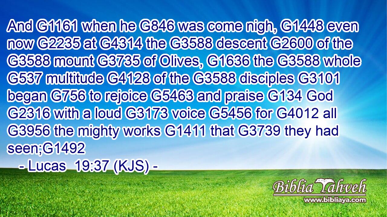 And G1161 when he G846 was come nigh, G1448 even now G2235 at G4314 the G3588 descent G2600 of the G3588 mount G3735 of Olives, G1636 the G3588 whole G537 multitude G4128 of the G3588 disciples G3101 began G756 to rejoice G5463 and praise G134 God G2316 with a loud G3173 voice G5456 for G4012 all G3956 the mighty works G1411 that G3739 they had seen;G1492