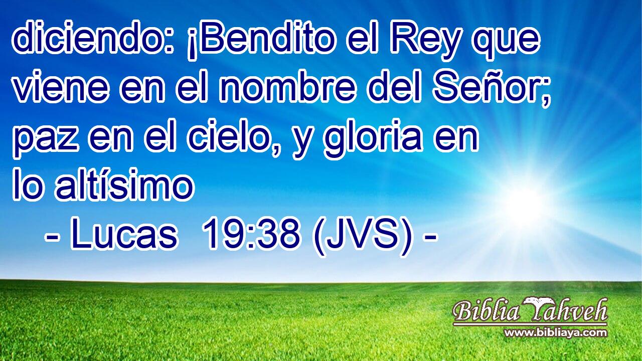 diciendo: ¡Bendito el Rey que viene en el nombre del Señor; paz en el cielo, y gloria en lo altísimo